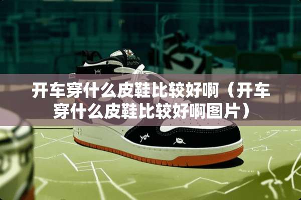 开车穿什么皮鞋比较好啊（开车穿什么皮鞋比较好啊图片）