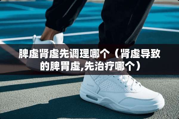 脾虚肾虚先调理哪个（肾虚导致的脾胃虚,先治疗哪个）