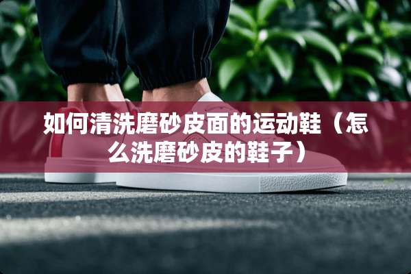 如何清洗磨砂皮面的运动鞋（怎么洗磨砂皮的鞋子）