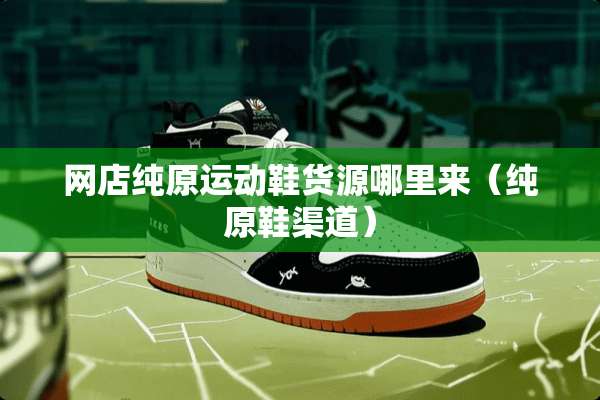 网店纯原运动鞋货源哪里来（纯原鞋渠道）