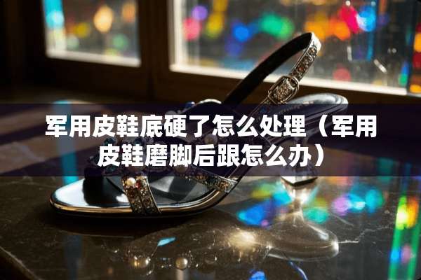 **皮鞋底硬了怎么处理（**皮鞋磨脚后跟怎么办）