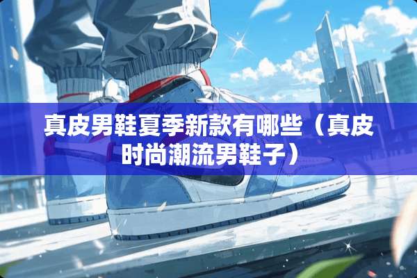 真皮男鞋夏季新款有哪些（真皮时尚潮流男鞋子）