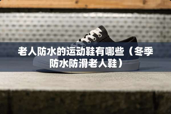 老人防水的运动鞋有哪些（冬季防水防滑老人鞋）