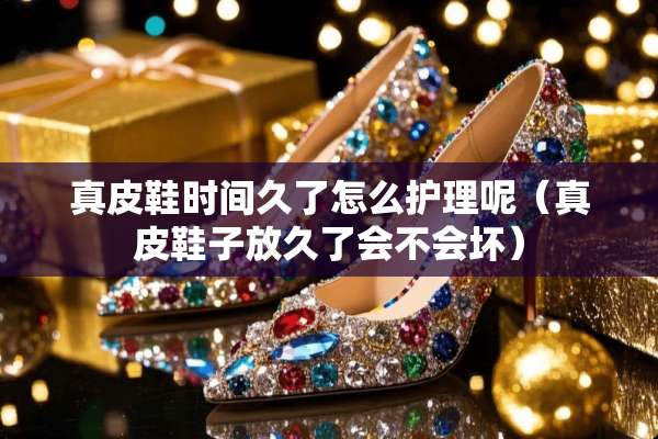真皮鞋时间久了怎么护理呢（真皮鞋子放久了会不会坏）
