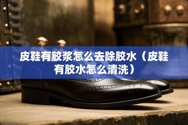 皮鞋有胶浆怎么去除胶水（皮鞋有胶水怎么清洗）