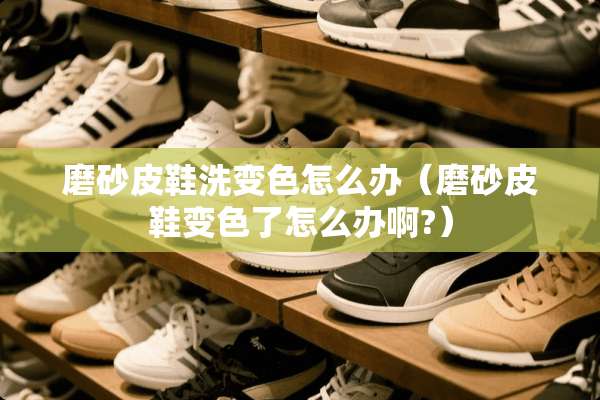 磨砂皮鞋洗变色怎么办(磨砂皮鞋变色了怎么办啊?) 磨砂皮鞋洗变色怎么办(磨砂皮鞋变色了怎么办啊?)