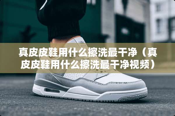 真皮皮鞋用什么擦洗最干净（真皮皮鞋用什么擦洗最干净视频）
