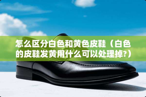 怎么区分白色和**皮鞋（白色的皮鞋发黄用什么可以处理掉?）