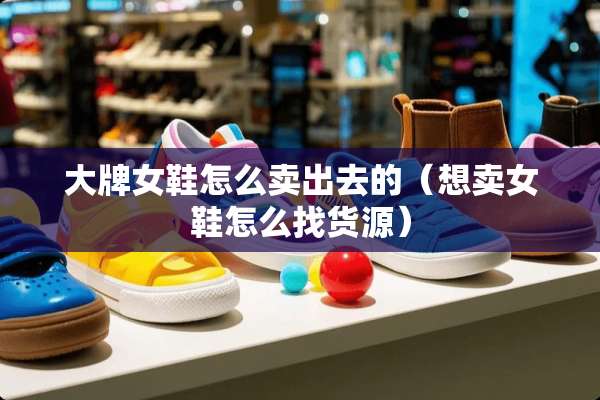 大牌女鞋怎么卖出去的（想卖女鞋怎么找货源）