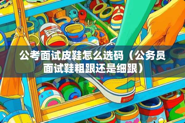 公考面试皮鞋怎么选码（公务员面试鞋粗跟还是细跟）