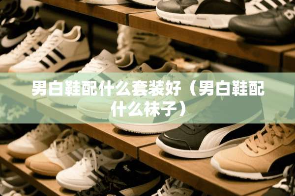 男白鞋配什么套装好（男白鞋配什么袜子）