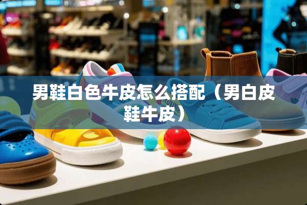 男鞋白色牛皮怎么搭配(男白皮鞋牛皮) 男鞋白色牛皮怎么搭配(男白皮鞋牛皮)