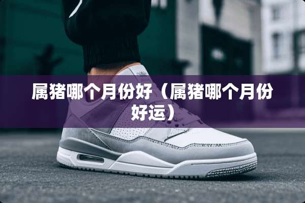属猪哪个月份好（属猪哪个月份好运）