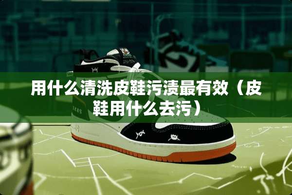 用什么清洗皮鞋污渍最有效（皮鞋用什么去污）