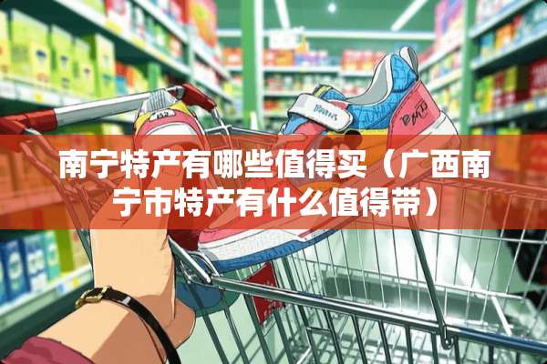 南宁特产有哪些值得买（广西南宁市特产有什么值得带）