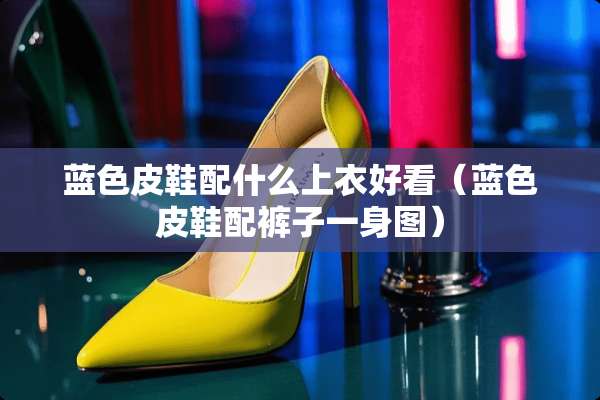 蓝色皮鞋配什么上衣好看（蓝色皮鞋配裤子一身图）