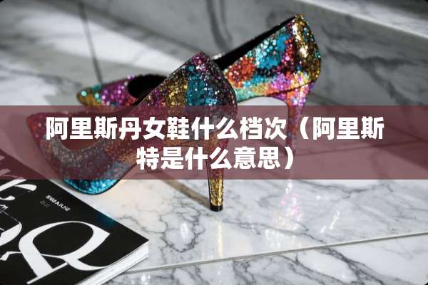 阿里斯丹女鞋什么档次（阿里斯特是什么意思）