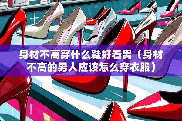 身材不高穿什么鞋好看男（身材不高的男人应该怎么穿衣服）