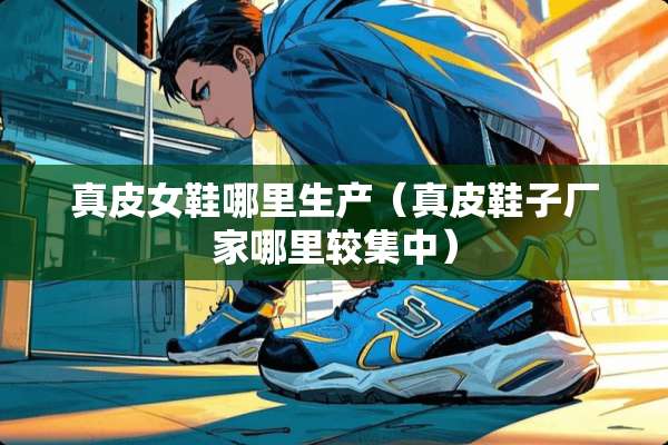 真皮女鞋哪里生产（真皮鞋子厂家哪里较集中）