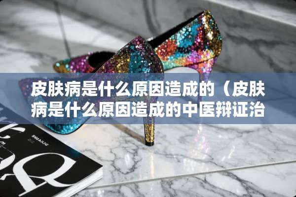皮肤病是什么原因造成的(皮肤病是什么原因造成的中医辩证治疗) 皮肤病是什么原因造成的(皮肤病是什么原因造成的中医辩证治疗)