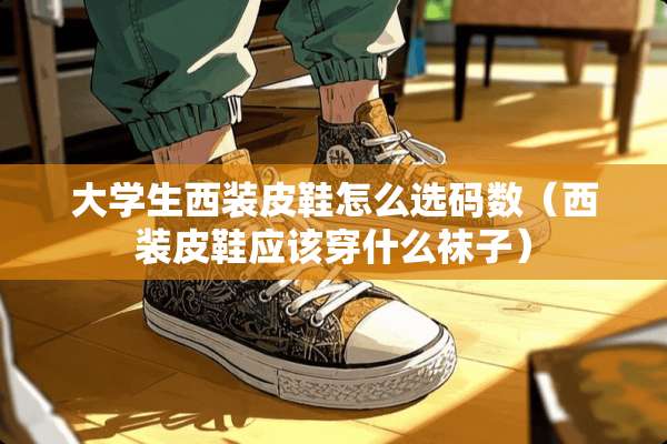 大学生西装皮鞋怎么选码数（西装皮鞋应该穿什么袜子）