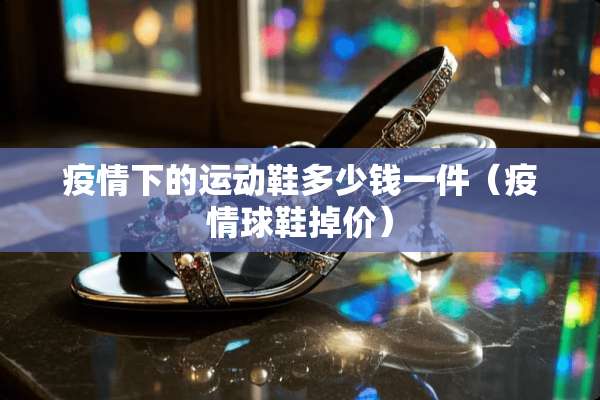 疫情下的运动鞋多少钱一件（疫情球鞋掉价）