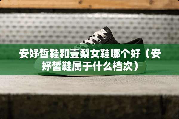 安妤皙鞋和壹梨女鞋哪个好(安妤皙鞋属于什么档次) 安妤皙鞋和壹梨女鞋哪个好(安妤皙鞋属于什么档次)