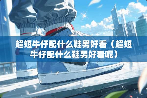 超短牛仔配什么鞋男好看（超短牛仔配什么鞋男好看呢）