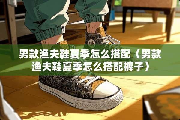 男款渔夫鞋夏季怎么搭配（男款渔夫鞋夏季怎么搭配裤子）