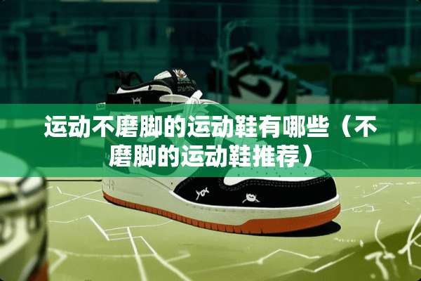 运动不磨脚的运动鞋有哪些(不磨脚的运动鞋推荐) 运动不磨脚的运动鞋有哪些(不磨脚的运动鞋推荐)