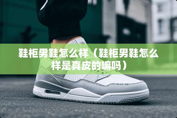 鞋柜男鞋怎么样（鞋柜男鞋怎么样是真皮的嘛吗）