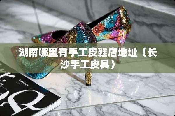 湖南哪里有手工皮鞋店地址（长沙手工皮具）