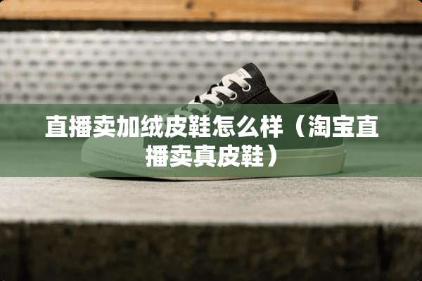 直播卖加绒皮鞋怎么样（淘宝直播卖真皮鞋）