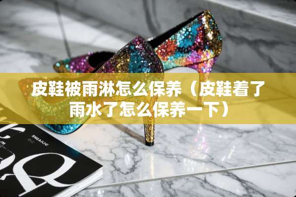皮鞋被雨淋怎么保养（皮鞋着了雨水了怎么保养一下）