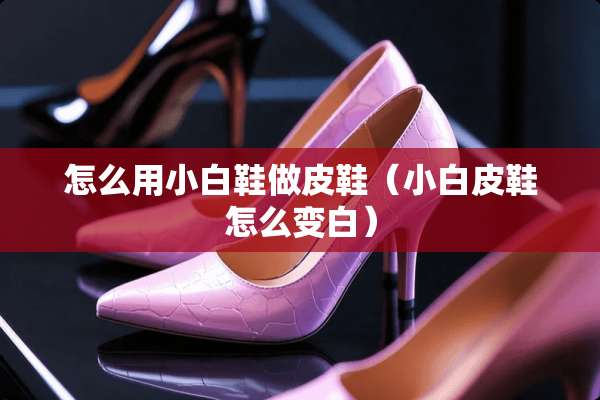 怎么用小白鞋做皮鞋（小白皮鞋怎么变白）