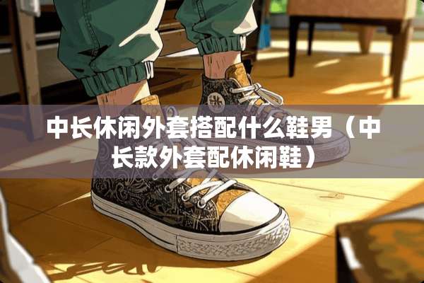 中长休闲外套搭配什么鞋男（中长款外套配休闲鞋）