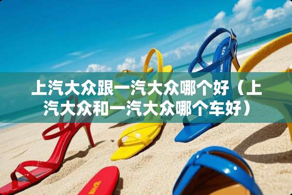 上汽大众跟一汽大众哪个好（上汽大众和一汽大众哪个车好）