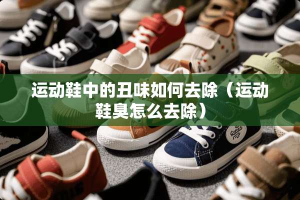 运动鞋中的丑味如何去除（运动鞋臭怎么去除）