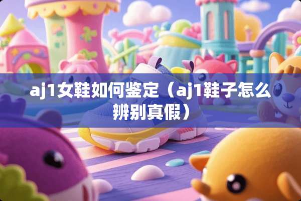 aj1女鞋如何鉴定（aj1鞋子怎么辨别真假）