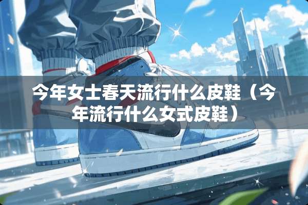 今年女士春天流行什么皮鞋（今年流行什么女式皮鞋）
