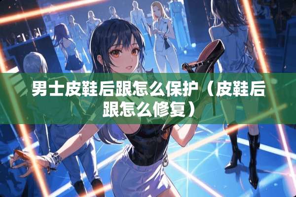 男士皮鞋后跟怎么保护(皮鞋后跟怎么修复) 男士皮鞋后跟怎么保护(皮鞋后跟怎么修复)