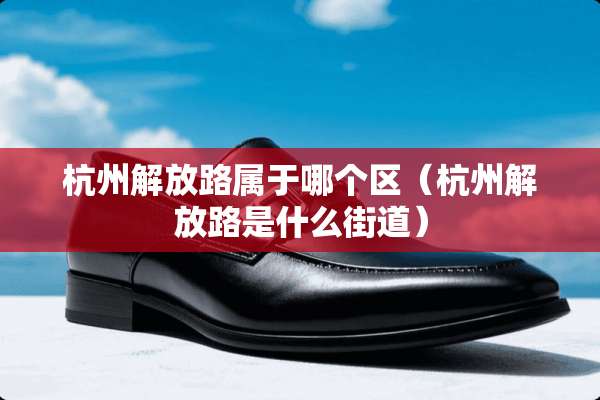 杭州解放路属于哪个区(杭州解放路是什么街道) 杭州解放路属于哪个区(杭州解放路是什么街道)