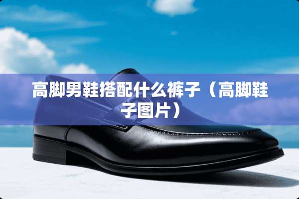 高脚男鞋搭配什么裤子(高脚鞋子图片) 高脚男鞋搭配什么裤子(高脚鞋子图片)