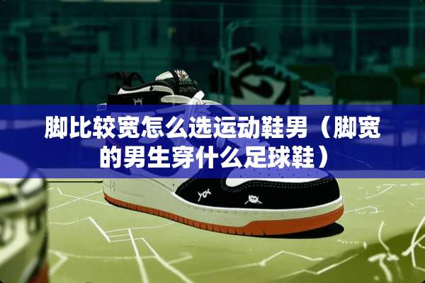 脚比较宽怎么选运动鞋男(脚宽的男生穿什么**鞋) 脚比较宽怎么选运动鞋男(脚宽的男生穿什么**鞋)
