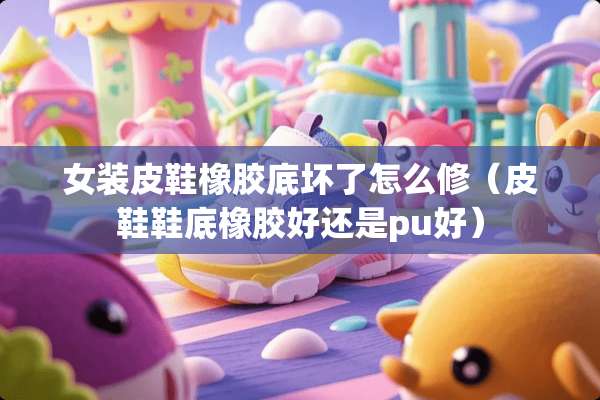 女装皮鞋橡胶底坏了怎么修(皮鞋鞋底橡胶好还是pu好) 女装皮鞋橡胶底坏了怎么修(皮鞋鞋底橡胶好还是pu好)