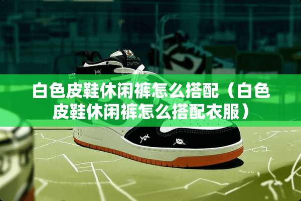 白色皮鞋休闲裤怎么搭配(白色皮鞋休闲裤怎么搭配衣服) 白色皮鞋休闲裤怎么搭配(白色皮鞋休闲裤怎么搭配衣服)