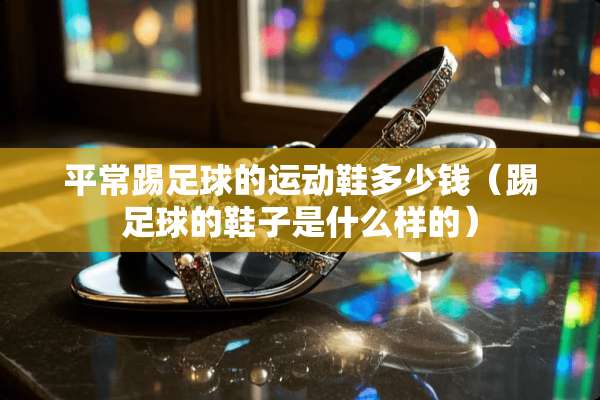 平常踢**的运动鞋多少钱(踢**的鞋子是什么样的) 平常踢**的运动鞋多少钱(踢**的鞋子是什么样的)