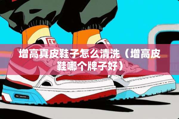 增高真皮鞋子怎么清洗(增高皮鞋哪个牌子好) 增高真皮鞋子怎么清洗(增高皮鞋哪个牌子好)