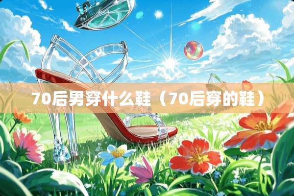 70后男穿什么鞋(70后穿的鞋) 70后男穿什么鞋(70后穿的鞋)