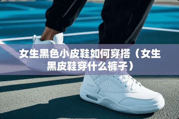 女生黑色小皮鞋如何穿搭(女生黑皮鞋穿什么裤子) 女生黑色小皮鞋如何穿搭(女生黑皮鞋穿什么裤子)